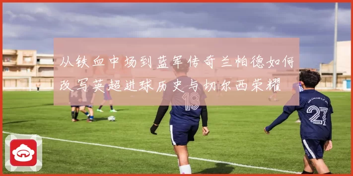 从铁血中场到蓝军传奇兰帕德如何改写英超进球历史与切尔西荣耀