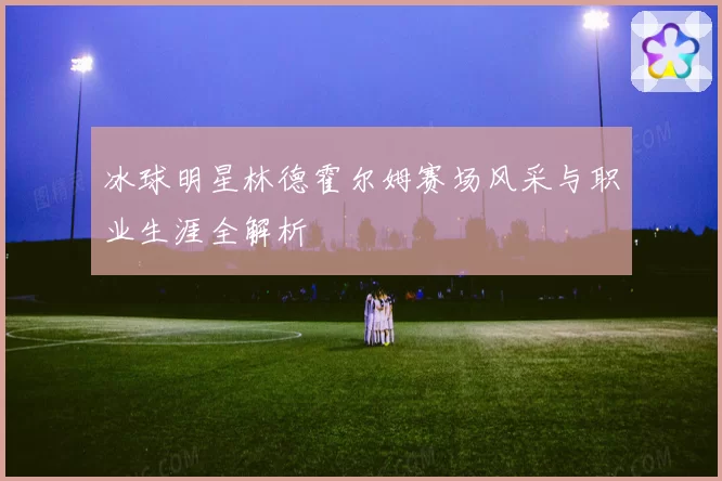 冰球明星林德霍尔姆赛场风采与职业生涯全解析
